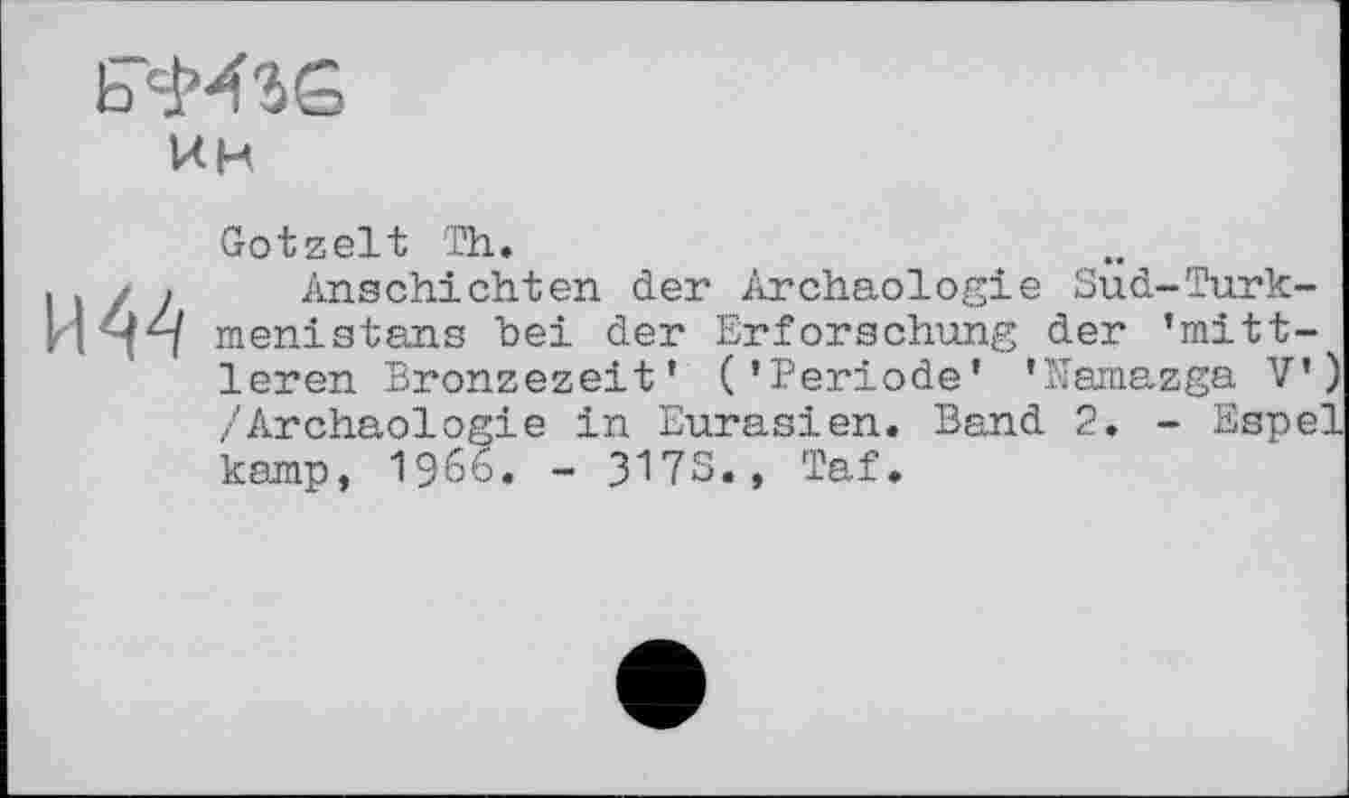 ﻿ин
И 44
Ootzelt Th.
Anschichten der Archäologie Sud-Turkmenistans bei der Erforschung der ’mittleren Bronzezeit’ (’Periode’ ’Mamazga V’) /Archäologie in Eurasien. Band 2. - Espel kamp, i960. - 317S., Taf.